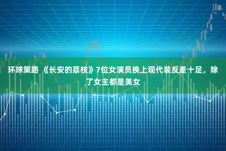 环球策路 《长安的荔枝》7位女演员换上现代装反差十足，除了女主都是美女