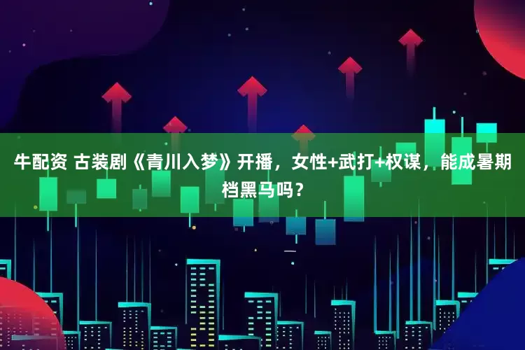 牛配资 古装剧《青川入梦》开播，女性+武打+权谋，能成暑期档黑马吗？