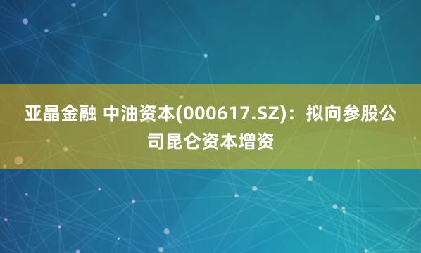 亚晶金融 中油资本(000617.SZ)：拟向参股公司昆仑资本增资