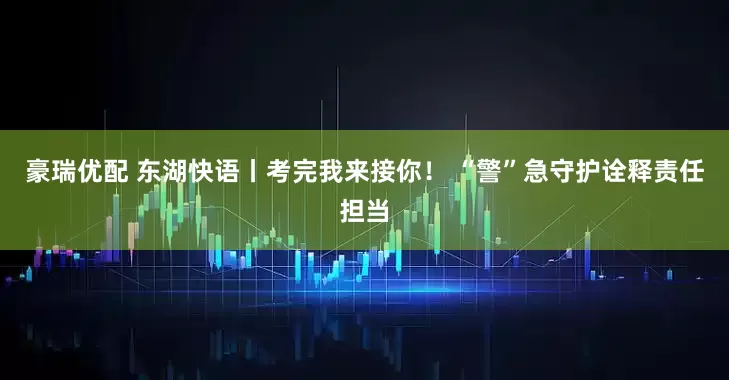 豪瑞优配 东湖快语丨考完我来接你！ “警”急守护诠释责任担当