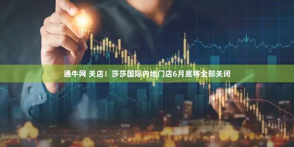 通牛网 关店！莎莎国际内地门店6月底将全部关闭