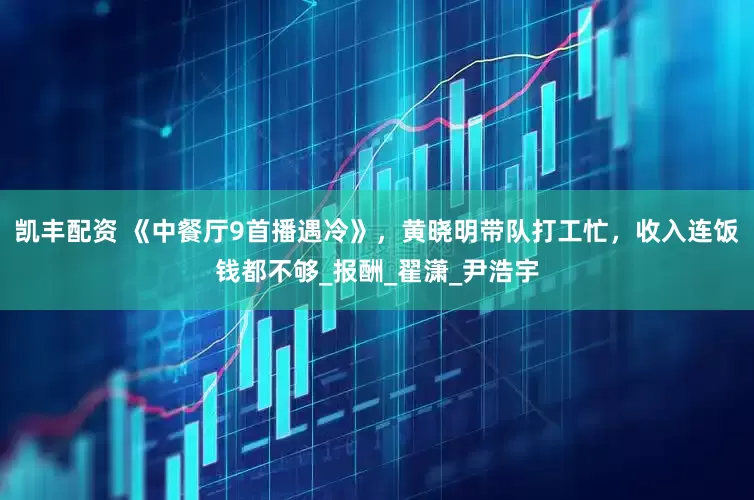 凯丰配资 《中餐厅9首播遇冷》，黄晓明带队打工忙，收入连饭钱都不够_报酬_翟潇_尹浩宇