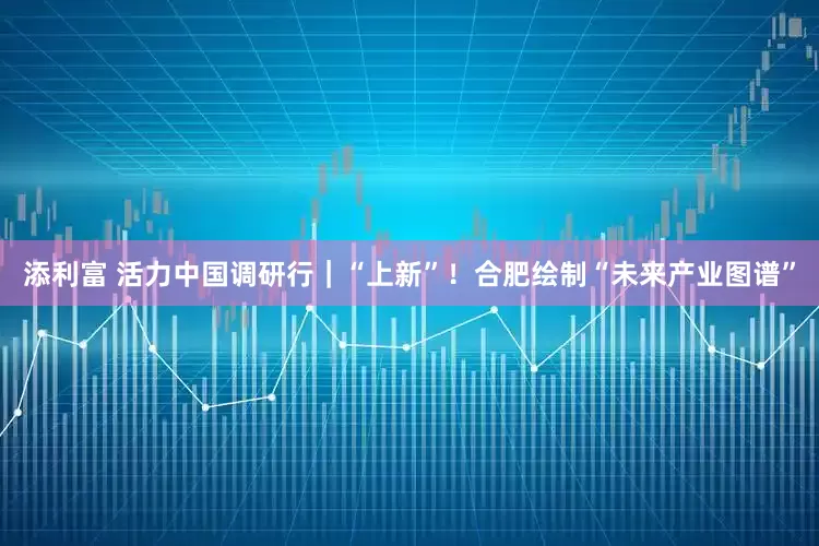 添利富 活力中国调研行｜“上新”！合肥绘制“未来产业图谱”