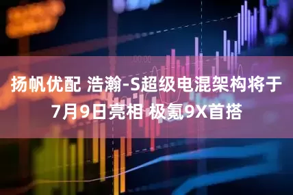 扬帆优配 浩瀚-S超级电混架构将于7月9日亮相 极氪9X首搭