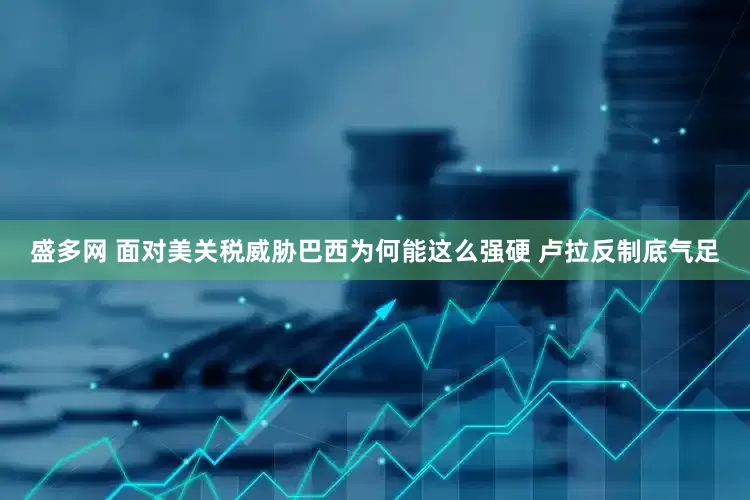 盛多网 面对美关税威胁巴西为何能这么强硬 卢拉反制底气足