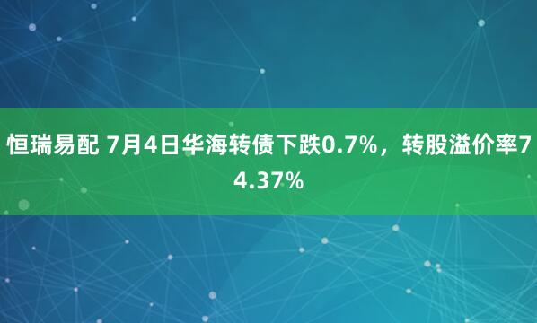 恒瑞易配 7月4日华海转债下跌0.7%，转股溢价率74.37%