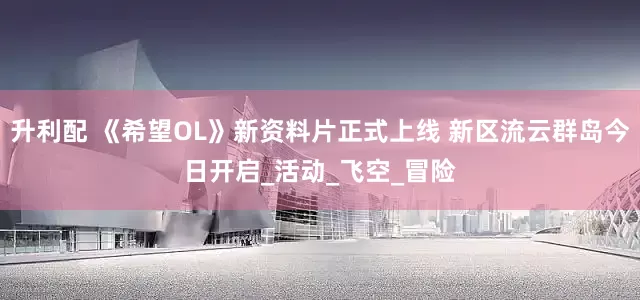 升利配 《希望OL》新资料片正式上线 新区流云群岛今日开启_活动_飞空_冒险