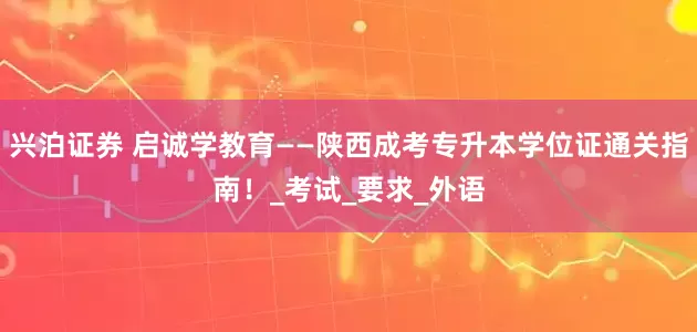 兴泊证券 启诚学教育——陕西成考专升本学位证通关指南！_考试_要求_外语
