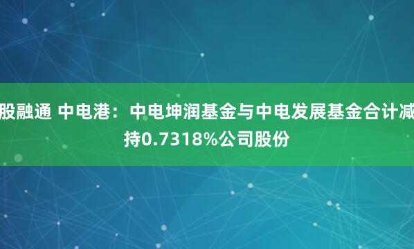 股融通 中电港：中电坤润基金与中电发展基金合计减持0.7318%公司股份