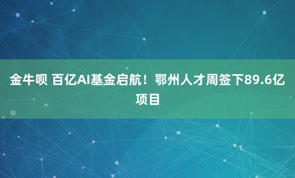 金牛呗 百亿AI基金启航！鄂州人才周签下89.6亿项目