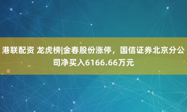 港联配资 龙虎榜|金春股份涨停，国信证券北京分公司净买入6166.66万元