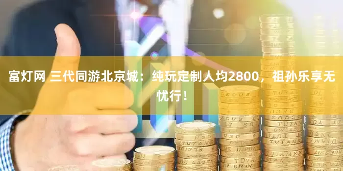 富灯网 三代同游北京城：纯玩定制人均2800，祖孙乐享无忧行！
