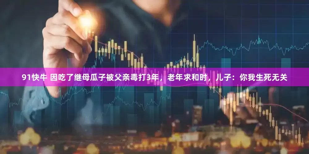 91快牛 因吃了继母瓜子被父亲毒打3年，老年求和时，儿子：你我生死无关