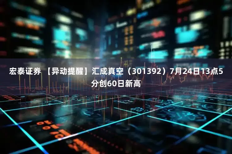 宏泰证券 【异动提醒】汇成真空（301392）7月24日13点5分创60日新高