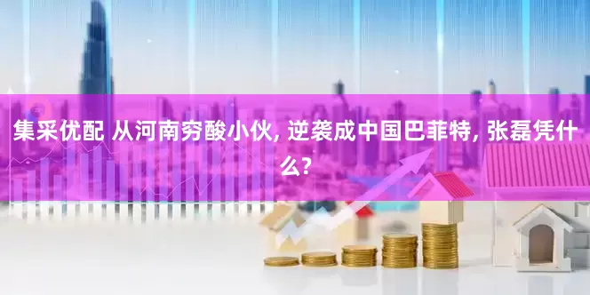 集采优配 从河南穷酸小伙, 逆袭成中国巴菲特, 张磊凭什么?
