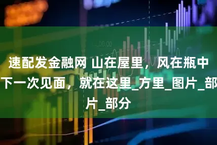 速配发金融网 山在屋里，风在瓶中，下一次见面，就在这里_方里_图片_部分