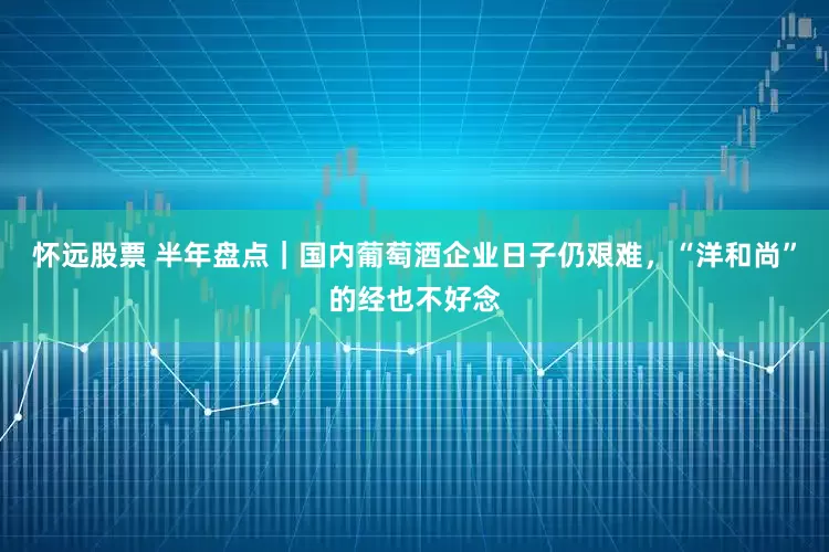 怀远股票 半年盘点｜国内葡萄酒企业日子仍艰难，“洋和尚”的经也不好念