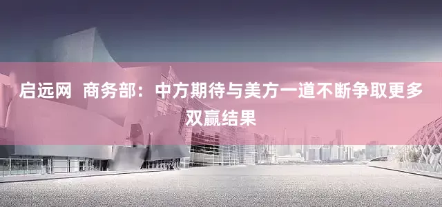 启远网  商务部：中方期待与美方一道不断争取更多双赢结果
