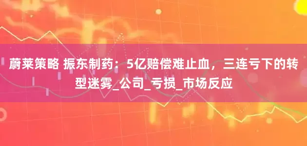蔚莱策略 振东制药：5亿赔偿难止血，三连亏下的转型迷雾_公司_亏损_市场反应