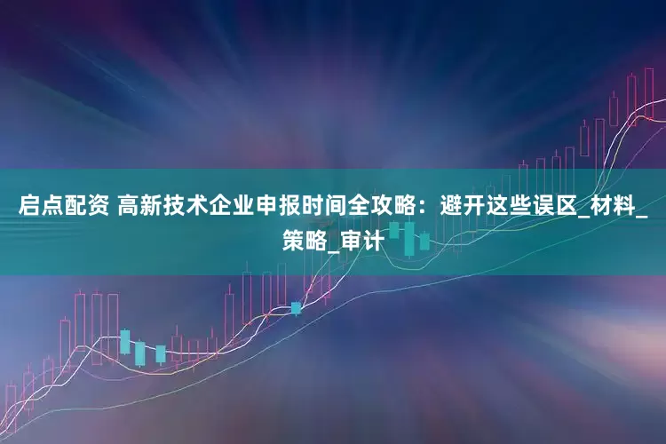 启点配资 高新技术企业申报时间全攻略：避开这些误区_材料_策略_审计
