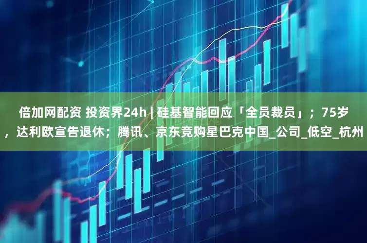 倍加网配资 投资界24h | 硅基智能回应「全员裁员」；75岁，达利欧宣告退休；腾讯、京东竞购星巴克中国_公司_低空_杭州