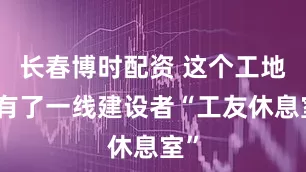 长春博时配资 这个工地上有了一线建设者“工友休息室”