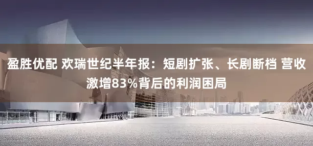 盈胜优配 欢瑞世纪半年报：短剧扩张、长剧断档 营收激增83%背后的利润困局
