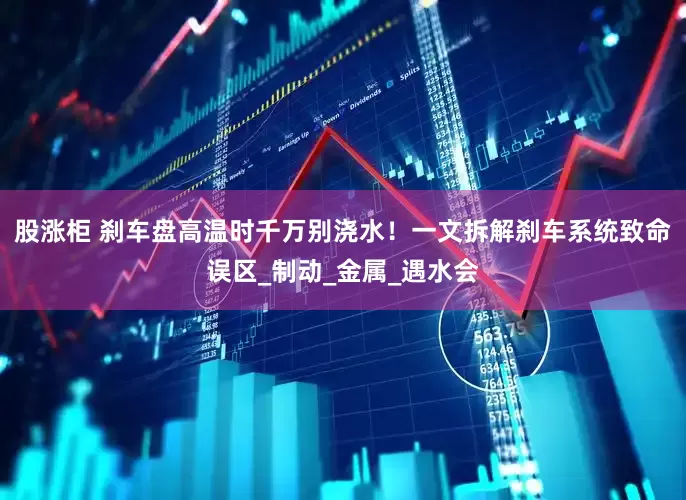 股涨柜 刹车盘高温时千万别浇水！一文拆解刹车系统致命误区_制动_金属_遇水会