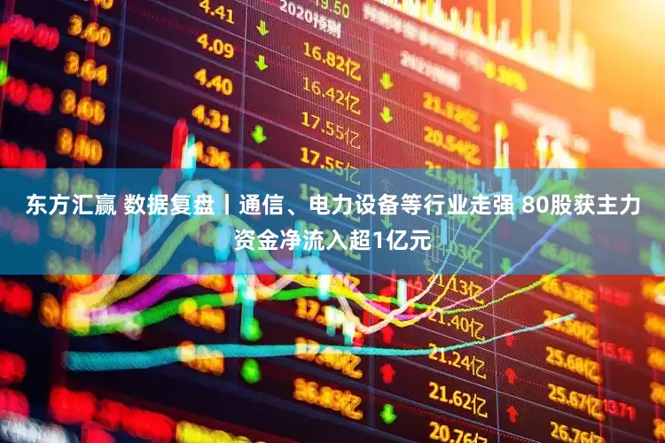 东方汇赢 数据复盘丨通信、电力设备等行业走强 80股获主力资金净流入超1亿元