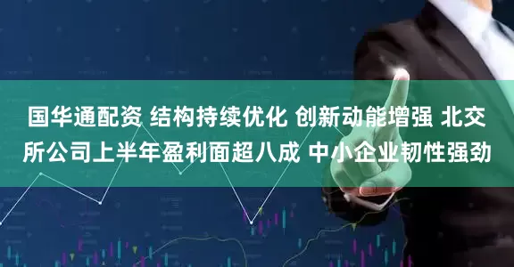 国华通配资 结构持续优化 创新动能增强 北交所公司上半年盈利面超八成 中小企业韧性强劲