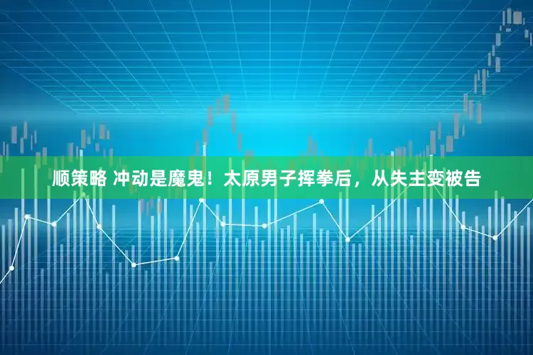 顺策略 冲动是魔鬼！太原男子挥拳后，从失主变被告