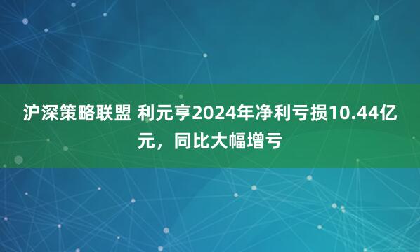沪深策略联盟 利元亨2024年净利亏损10.44亿元，同比大幅增亏