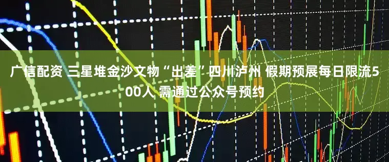 广信配资 三星堆金沙文物“出差”四川泸州 假期预展每日限流500人 需通过公众号预约
