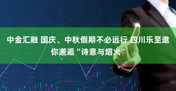 中金汇融 国庆、中秋假期不必远行 四川乐至邀你邂逅“诗意与烟火”