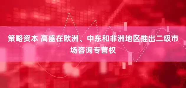 策略资本 高盛在欧洲、中东和非洲地区推出二级市场咨询专营权