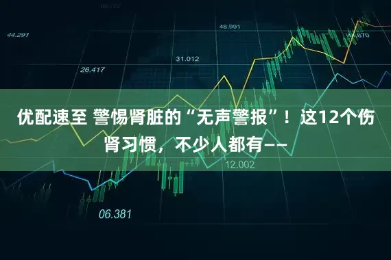 优配速至 警惕肾脏的“无声警报”！这12个伤肾习惯，不少人都有——