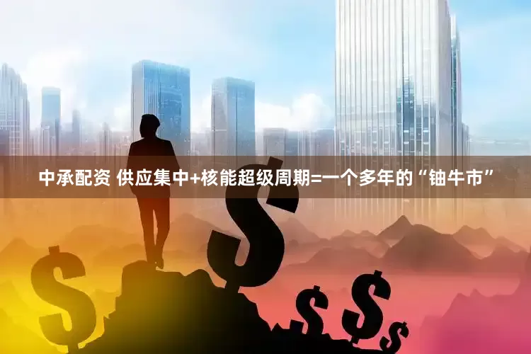 中承配资 供应集中+核能超级周期=一个多年的“铀牛市”