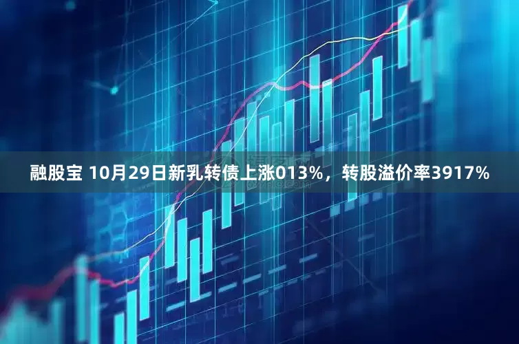融股宝 10月29日新乳转债上涨013%，转股溢价率3917%