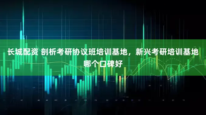 长城配资 剖析考研协议班培训基地，新兴考研培训基地哪个口碑好